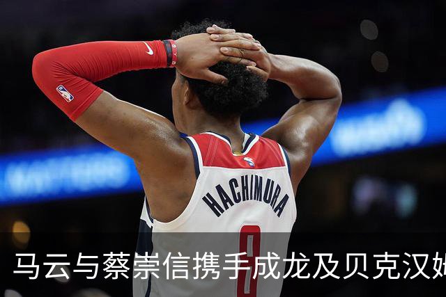 马云与蔡崇信携手成龙及贝克汉姆同观NBA中国赛热潮